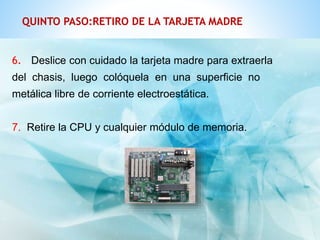 QUINTO PASO:RETIRO DE LA TARJETA MADRE 
6. Deslice con cuidado la tarjeta madre para extraerla 
del chasis, luego colóquela en una superficie no 
metálica libre de corriente electroestática. 
7. Retire la CPU y cualquier módulo de memoria. 
 
