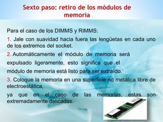 Sexto paso: retiro de los módulos de 
memoria 
Para el caso de los DIMMS y RIMMS: 
1. Jale con suavidad hacia fuera las lengüetas en cada uno 
de los extremos del socket. 
2. Automáticamente el módulo de memoria será 
expulsado ligeramente, esto significa que el 
módulo de memoria está listo para ser extraído. 
3. Coloque la memoria en una superficie no metálica libre de 
electroestática, 
ya que en el caso de las memorias, estas son 
extremadamente delicadas. 
 