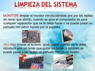 LIMPIEZA DEL SISTEMA 
MONITOR: limpiar el monitor introduciéndole aire por las rejillas 
sin tener que abrirlo, cuando se abre el computador es para 
cualquier reparación que se le deba hacer o se puede pasar un 
pañuelo con jabón liquido por la pantalla. 
TECLADO: limpiar el teclado, igual que el monitor se le debe 
introducir aire sin tener que quitar las teclas o también se 
puede pasar a las teclas un pañuelo con jabón liquido. 
 