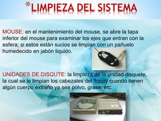*LIMPIEZA DEL SISTEMA 
MOUSE: en el mantenimiento del mouse, se abre la tapa 
inferior del mouse para examinar los ejes que entran con la 
esfera; si estos están sucios se limpian con un pañuelo 
humedecido en jabón liquido. 
UNIDADES DE DISQUTE: la limpieza de la unidad disquete, 
la cual se le limpian los cabezales del floppy cuando tienen 
algún cuerpo extraño ya sea polvo, grasa, etc. 
 
