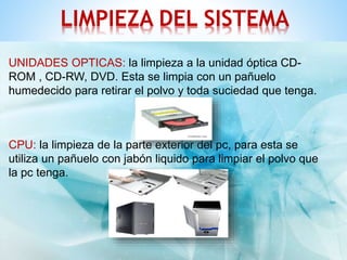 LIMPIEZA DEL SISTEMA 
UNIDADES OPTICAS: la limpieza a la unidad óptica CD-ROM 
, CD-RW, DVD. Esta se limpia con un pañuelo 
humedecido para retirar el polvo y toda suciedad que tenga. 
CPU: la limpieza de la parte exterior del pc, para esta se 
utiliza un pañuelo con jabón liquido para limpiar el polvo que 
la pc tenga. 
 