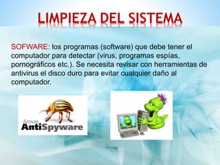 LIMPIEZA DEL SISTEMA 
SOFWARE: los programas (software) que debe tener el 
computador para detectar (virus, programas espías, 
pornográficos etc.). Se necesita revisar con herramientas de 
antivirus el disco duro para evitar cualquier daño al 
computador. 
 