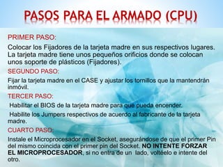 PASOS PARA EL ARMADO (CPU) 
PRIMER PASO: 
Colocar los Fijadores de la tarjeta madre en sus respectivos lugares. 
La tarjeta madre tiene unos pequeños orificios donde se colocan 
unos soporte de plásticos (Fijadores). 
SEGUNDO PASO: 
Fijar la tarjeta madre en el CASE y ajustar los tornillos que la mantendrán 
inmóvil. 
TERCER PASO: 
Habilitar el BIOS de la tarjeta madre para que pueda encender. 
Habilite los Jumpers respectivos de acuerdo al fabricante de la tarjeta 
madre. 
CUARTO PASO: 
Instale el Microprocesador en el Socket, asegurándose de que el primer Pin 
del mismo coincida con el primer pin del Socket. NO INTENTE FORZAR 
EL MICROPROCESADOR, si no entra de un lado, voltéelo e intente del 
otro. 
 