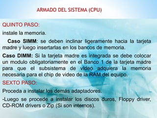 ARMADO DEL SISTEMA (CPU) 
QUINTO PASO: 
instale la memoria. 
Caso SIMM: se deben inclinar ligeramente hacia la tarjeta 
madre y luego insertarlas en los bancos de memoria. 
Caso DIMM: Si la tarjeta madre es integrada se debe colocar 
un modulo obligatoriamente en el Banco 1 de la tarjeta madre 
para que el subsistema de video adquiera la memoria 
necesaria para el chip de video de la RAM del equipo. 
SEXTO PASO: 
Proceda a instalar los demás adaptadores. 
-Luego se procede a instalar los discos duros, Floppy driver, 
CD-ROM drivers o Zip (Si son internos). 
 