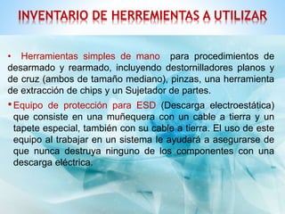 INVENTARIO DE HERREMIENTAS A UTILIZAR 
• Herramientas simples de mano para procedimientos de 
desarmado y rearmado, incluyendo destornilladores planos y 
de cruz (ambos de tamaño mediano), pinzas, una herramienta 
de extracción de chips y un Sujetador de partes. 
•Equipo de protección para ESD (Descarga electroestática) 
que consiste en una muñequera con un cable a tierra y un 
tapete especial, también con su cable a tierra. El uso de este 
equipo al trabajar en un sistema le ayudará a asegurarse de 
que nunca destruya ninguno de los componentes con una 
descarga eléctrica. 
 