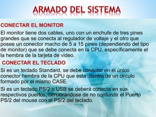 CONECTAR EL MONITOR 
El monitor tiene dos cables, uno con un enchufe de tres pines 
grandes que se conecta al regulador de voltaje y el otro que 
posee un conector macho de 5 a 15 pines (dependiendo del tipo 
de monitor) que se debe conecta en la CPU, específicamente el 
la hembra de la tarjeta de video. 
CONECTAR EL TECLADO 
Si es un teclado Standard, se debe conectar en el único 
conector hembra de la CPU que esta dentro de un circulo 
formado por el mismo CASE. 
Si es un teclado PS/2 o USB se deberá conecta en sus 
respectivos puertos, cerciorándose de no confundir el Puerto 
PS/2 del mouse con el PS/2 del teclado. 
 