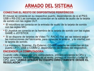 ARMADO DEL SISTEMA 
CONECTAR EL RESTO DE DISPOSITIVOS PERIFÉRICOS 
El mouse se conecta en su respectivo puerto, dependiendo de si el PS/2, 
USB o RS-232.Las cornetas se conectan en la salida de audio de la tarjeta 
de sonido con las siglas OUT. 
• El micrófono se conecta en la entrada de audio de la tarjeta de sonido 
con las siglas MIC. 
• El Joystick se conecta en la hembra de la tarjeta de sonido con las siglas 
GAME o JOYSTICK 
• Si se dispone de tarjetas de Vídeo TV, RADIO FM, etc se deberá seguir 
las instrucciones del fabricante, para conectar la antena y la interfaz con 
la tarjeta de sonido. 
• La impresora, Scanner, Zip Externo, CD-WR externo se conectan en los 
puerto LPT1, USB o COMM 2, dependiendo de modelo del dispositivo. 
ENCENDER LA COMPUTADORA 
Cuando valla a encender una computadora, primero encienda la CPU y 
luego el monitor, para apagarla, es al revés, primero el monitor y luego la 
CPU, pero "JAMAS APAGUE SU EQUIPO DIRECTAMENTE DESDE EL 
REGULADOR". 
 