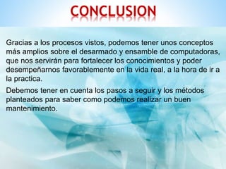 CONCLUSION 
Gracias a los procesos vistos, podemos tener unos conceptos 
más amplios sobre el desarmado y ensamble de computadoras, 
que nos servirán para fortalecer los conocimientos y poder 
desempeñarnos favorablemente en la vida real, a la hora de ir a 
la practica. 
Debemos tener en cuenta los pasos a seguir y los métodos 
planteados para saber como podemos realizar un buen 
mantenimiento. 
 