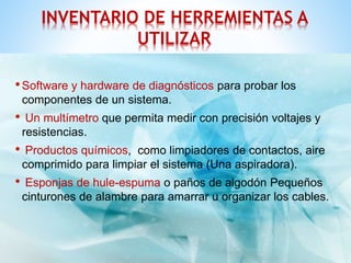 INVENTARIO DE HERREMIENTAS A 
UTILIZAR 
•Software y hardware de diagnósticos para probar los 
componentes de un sistema. 
• Un multímetro que permita medir con precisión voltajes y 
resistencias. 
• Productos químicos, como limpiadores de contactos, aire 
comprimido para limpiar el sistema (Una aspiradora). 
• Esponjas de hule-espuma o paños de algodón Pequeños 
cinturones de alambre para amarrar u organizar los cables. 
 
