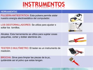 INSTRUMENTOS 
HERRAMIENTAS 
PULSERA ANTIESTÁTICA: Esta pulsera permite aislar 
nuestra energía electroestática del computador. 
LOS DESTORNILLADORES: Se utiliza para ajustar o 
soltar los tornillos. 
Alicates: Esta herramienta se utiliza para sujetar cosas 
pequeñas, cortar y doblar alambres etc. 
TESTER O MULTÍMETRO: El tester es un instrumento de 
medición. 
BROCHA: Sirve para limpiar las piezas de la pc, 
quitándole así el polvo que estas tengan. 
 