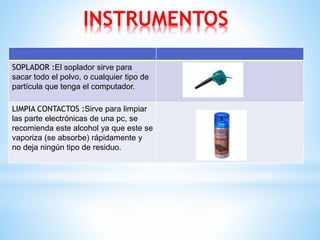 INSTRUMENTOS 
SOPLADOR :El soplador sirve para 
sacar todo el polvo, o cualquier tipo de 
partícula que tenga el computador. 
LIMPIA CONTACTOS :Sirve para limpiar 
las parte electrónicas de una pc, se 
recomienda este alcohol ya que este se 
vaporiza (se absorbe) rápidamente y 
no deja ningún tipo de residuo. 
 