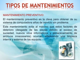 TIPOS DE MANTENIMIENTOS 
MANTENIMIENTO PREVENTIVO: 
El mantenimiento preventivo es la clave para obtener de su 
sistema de computadora años de servicio sin problema. 
Este mantenimiento evita al máximo que estos factores de 
deterioro (desgaste de las piezas debido al exceso de 
suciedad, nuevos virus informáticos y almacenamiento de 
archivos innecesarios) ocurran, efectuando una limpieza 
interna y externa de los equipos. 
 