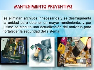 se eliminan archivos innecesarios y se desfragmenta 
la unidad para obtener un mayor rendimiento, y por 
ultimo se ejecuta una actualización del antivirus para 
fortalecer la seguridad del sistema. 
se eliminan archivos innecesarios y se desfragmenta la unidad 
para obtener un mayor rendimiento, y por ultimo se ejecuta 
una actualización del antivirus para 
fortalecer la seguridad del sistema. 
 