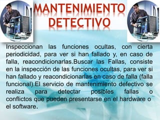 MANTENIMIENTO 
DETECTIVO 
Inspeccionan las funciones ocultas, con cierta 
periodicidad, para ver si han fallado y, en caso de 
falla, reacondicionarlas.Buscar las Fallas, consiste 
en la inspección de las funciones ocultas, para ver si 
han fallado y reacondicionarlas en caso de falla (falla 
funcional).El servicio de mantenimiento defectivo se 
realiza para detectar posibles fallas o 
conflictos que pueden presentarse en el hardware o 
el software. 
 