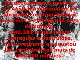 640.381 armas foram entregues e destruídas, num programa que custou aos contribuintes mais de US$ 500 milhões.  Há doze meses o governo da Austrália editou uma lei obrigando os proprietários de armas a entregá-las para destruição. 