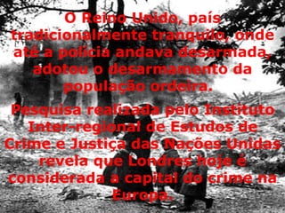 O Reino Unido, país tradicionalmente tranquilo, onde até a polícia andava desarmada, adotou o desarmamento da população ordeira.   Pesquisa realizada pelo Instituto Inter-regional de Estudos de Crime e Justiça das Nações Unidas revela que Londres hoje é considerada a capital do crime na Europa. 