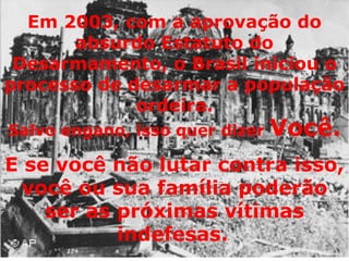 Em 2003, com a aprovação do absurdo Estatuto do Desarmamento, o Brasil iniciou o processo de desarmar a população ordeira. Salvo engano, isso quer dizer  Você. E se você não lutar contra isso, você ou sua família poderão ser as próximas vítimas indefesas.   