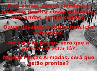 Com armas, somos cidadãos e podemos manter nossa soberania. Sem armas, somos súditos.   Quem desarma a vítima fortalece o agressor. Na hora do perigo, será que a polícia vai estar lá? Nossas Forças Armadas, será que estão prontas? 