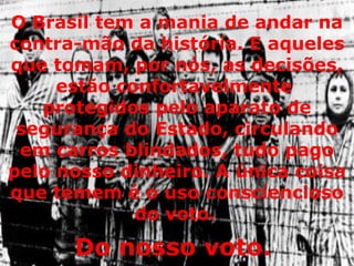 O Brasil tem a mania de andar na contra-mão da história. E aqueles que tomam, por nós, as decisões, estão confortavelmente  protegidos pelo aparato de segurança do Estado, circulando em carros blindados, tudo pago pelo nosso dinheiro. A única coisa que temem é o uso consciencioso do voto.   Do nosso voto.  