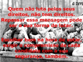 Quem não luta pelos seus direitos, não tem direitos. Repassar essa mensagem pode ser a sua forma de lutar.   Escolher bem na hora de votar, exigir o compromisso de cada candidato com a sua segurança, também. 