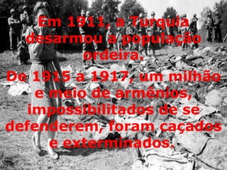 De 1915 a 1917, um milhão e meio de armênios, impossibilitados de se defenderem, foram caçados e exterminados.   Em 1911, a Turquia desarmou a população ordeira. 