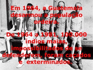 De 1964 a 1981, 100.000 índios maias, impossibilitados de se defenderem, foram caçados e  exterminados.  Em 1964, a Guatemala desarmou a população ordeira. 