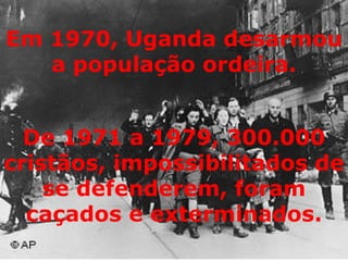 De 1971 a 1979, 300.000 cristãos, impossibilitados de se defenderem, foram caçados e exterminados. Em 1970, Uganda desarmou a população ordeira. 
