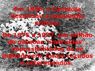 De 1975 a 1977, um milhão de pessoas "instruídas", impossibilitados de se defenderem, foram caçados e exterminados.  Em 1956, o Camboja desarmou a população ordeira. 