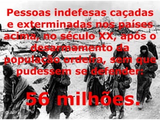 Pessoas indefesas caçadas e exterminadas nos países acima, no século XX, após o desarmamento da população ordeira, sem que pudessem se defender: 56 milhões.   