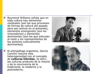    Raymond Williams señala que en
    toda cultura hay elementos
    residuales (son los que provienen
    de formas de cultura del pasado
    pero son activos en el presente),
    elementos emergentes (son los
    innovadores) y elementos
    dominantes (son los que articulan
    al resto y los representantes de
    los sectores culturalmente
    dominantes)

   El antropólogo argentino, García
    Canclini resume esta
    heterogeneidad con el concepto
    de culturas híbridas, es decir,
    las culturas producto de la mezcla
    y de la convivencia de lo
    tradicional, lo moderno y lo
    posmoderno.
 
