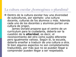 La cultura escolar ¿homogénea o pluralista?
   Dentro de la cultura escolar hay una diversidad
    de subculturas, por ejemplo: una cultura
    docente, culturas de los alumnos y más. Además
    cada uno de los docentes y alumnos portan una
    cultura de origen.
        James Donald propone que el centro de un
    currículum para la ciudadanía, debería ser la
    cuestión de la alteridad, es decir, el
    reconocimiento del otro como sujeto diferente
    pero igualmente valioso. Según el, la escuela,
    debería enseñar a traducir de una cultura a otra.
    Si bien algunos aspectos no son completamente
    traducibles, por más que no se puedan llegar a
    comprender pueden llegar a ser respetados.
 