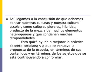    Así llegamos a la conclusión de que debemos
    pensar nuestras culturas y nuestra cultura
    escolar, como culturas plurales, híbridas,
    producto de la mezcla de muchos elementos
    heterogéneos y que contienen muchas
    temporalidades.
            Esto quizá ayude a mejorar la práctica
    docente cotidiana y a que se renueve la
    propuesta de la escuela, en términos de sus
    contenidos y en términos de los sujetos que se
    esta contribuyendo a conformar.
 