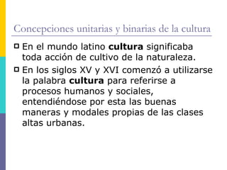 Concepciones unitarias y binarias de la cultura
 En el mundo latino cultura significaba
  toda acción de cultivo de la naturaleza.
 En los siglos XV y XVI comenzó a utilizarse
  la palabra cultura para referirse a
  procesos humanos y sociales,
  entendiéndose por esta las buenas
  maneras y modales propias de las clases
  altas urbanas.
 