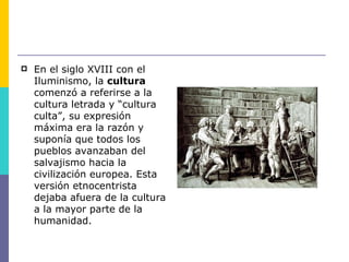    En el siglo XVIII con el
    Iluminismo, la cultura
    comenzó a referirse a la
    cultura letrada y “cultura
    culta”, su expresión
    máxima era la razón y
    suponía que todos los
    pueblos avanzaban del
    salvajismo hacia la
    civilización europea. Esta
    versión etnocentrista
    dejaba afuera de la cultura
    a la mayor parte de la
    humanidad.
 