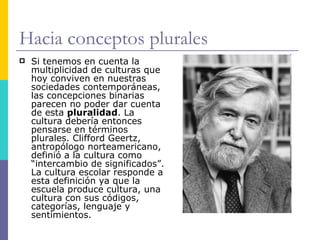 Hacia conceptos plurales
   Si tenemos en cuenta la
    multiplicidad de culturas que
    hoy conviven en nuestras
    sociedades contemporáneas,
    las concepciones binarias
    parecen no poder dar cuenta
    de esta pluralidad. La
    cultura debería entonces
    pensarse en términos
    plurales. Clifford Geertz,
    antropólogo norteamericano,
    definió a la cultura como
    “intercambio de significados”.
    La cultura escolar responde a
    esta definición ya que la
    escuela produce cultura, una
    cultura con sus códigos,
    categorías, lenguaje y
    sentimientos.
 