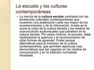 La escuela y las culturas
contemporáneas
 La inercia de la cultura escolar contrasta con las
tendencias culturales contemporáneas que
muestran una aceleración cada vez mayor de los
acontecimientos y de la información. A esto se le
suma la crisis de la cultura letrada y los medios de
comunicación audiovisuales que penetran en la
cultura escolar. Por estos motivos, la escuela, debe
replantearse la apertura y el reconocimiento de
otras formas de aprender. Poder pensar
alternativas para la inclusión de la cultura
contemporánea, que permitan aperturas mas
democráticas que las vigentes en los medios de
comunicación y en la tradición normalista
heredada.
 