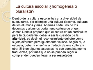 La cultura escolar ¿homogénea o
pluralista?
 Dentro de la cultura escolar hay una diversidad de
subculturas, por ejemplo: una cultura docente, culturas
de los alumnos y más. Además cada uno de los
docentes y alumnos portan una cultura de origen.
James Donald propone que el centro de un currículum
para la ciudadanía, debería ser la cuestión de la
alteridad, es decir, el reconocimiento del otro como
sujeto diferente pero igualmente valioso. Según el, la
escuela, debería enseñar a traducir de una cultura a
otra. Si bien algunos aspectos no son completamente
traducibles, por más que no se puedan llegar a
comprender pueden llegar a ser respetados.
 