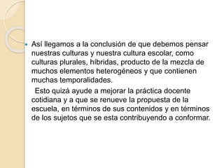  Así llegamos a la conclusión de que debemos pensar
nuestras culturas y nuestra cultura escolar, como
culturas plurales, híbridas, producto de la mezcla de
muchos elementos heterogéneos y que contienen
muchas temporalidades.
Esto quizá ayude a mejorar la práctica docente
cotidiana y a que se renueve la propuesta de la
escuela, en términos de sus contenidos y en términos
de los sujetos que se esta contribuyendo a conformar.
 