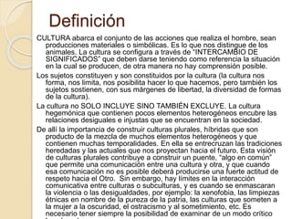 Definición
CULTURA abarca el conjunto de las acciones que realiza el hombre, sean
producciones materiales o simbólicas. Es lo que nos distingue de los
animales. La cultura se configura a través de “INTERCAMBIO DE
SIGNIFICADOS” que deben darse teniendo como referencia la situación
en la cual se producen, de otra manera no hay comprensión posible.
Los sujetos constituyen y son constituidos por la cultura (la cultura nos
forma, nos limita, nos posibilita hacer lo que hacemos, pero también los
sujetos sostienen, con sus márgenes de libertad, la diversidad de formas
de la cultura).
La cultura no SOLO INCLUYE SINO TAMBIÉN EXCLUYE. La cultura
hegemónica que contienen pocos elementos heterogéneos encubre las
relaciones desiguales e injustas que se encuentran en la sociedad.
De allí la importancia de construir culturas plurales, híbridas que son
producto de la mezcla de muchos elementos heterogéneos y que
contienen muchas temporalidades. En ella se entrecruzan las tradiciones
heredadas y las actuales que nos proyectan hacia el futuro. Esta visión
de culturas plurales contribuye a construir un puente, “algo en común”
que permite una comunicación entre una cultura y otra, y que cuando
esa comunicación no es posible deberá producirse una fuerte actitud de
respeto hacia el Otro. Sin embargo, hay límites en la interacción
comunicativa entre culturas o subculturas, y es cuando se enmascaran
la violencia o las desigualdades, por ejemplo: la xenofobia, las limpiezas
étnicas en nombre de la pureza de la patria, las culturas que someten a
la mujer a la oscuridad, el ostracismo y al sometimiento, etc. Es
necesario tener siempre la posibilidad de examinar de un modo crítico
 