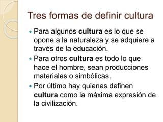 Tres formas de definir cultura
 Para algunos cultura es lo que se
opone a la naturaleza y se adquiere a
través de la educación.
 Para otros cultura es todo lo que
hace el hombre, sean producciones
materiales o simbólicas.
 Por último hay quienes definen
cultura como la máxima expresión de
la civilización.
 