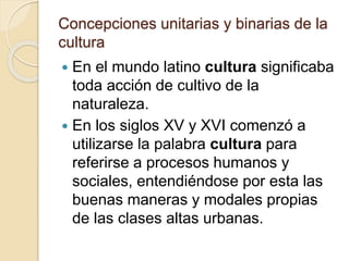 Concepciones unitarias y binarias de la
cultura
 En el mundo latino cultura significaba
toda acción de cultivo de la
naturaleza.
 En los siglos XV y XVI comenzó a
utilizarse la palabra cultura para
referirse a procesos humanos y
sociales, entendiéndose por esta las
buenas maneras y modales propias
de las clases altas urbanas.
 