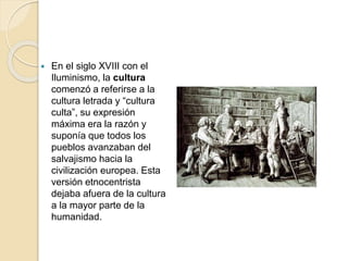  En el siglo XVIII con el
Iluminismo, la cultura
comenzó a referirse a la
cultura letrada y “cultura
culta”, su expresión
máxima era la razón y
suponía que todos los
pueblos avanzaban del
salvajismo hacia la
civilización europea. Esta
versión etnocentrista
dejaba afuera de la cultura
a la mayor parte de la
humanidad.
 