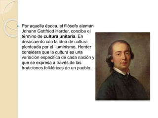 Por aquella época, el filósofo alemán
Johann Gottfried Herder, concibe el
término de cultura unitaria. En
desacuerdo con la idea de cultura
planteada por el Iluminismo, Herder
considera que la cultura es una
variación especifica de cada nación y
que se expresa a través de las
tradiciones folklóricas de un pueblo.
 