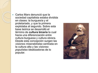  Carlos Marx denunció que la
sociedad capitalista estaba dividida
en clases: la burguesía y el
proletariado, y que la primera
explotaba al segundo. Sobre esta
base teórica se desarrolló el
término de cultura binaria la cual
hacia una diferenciación entre
cultura burguesa y cultura obrera.
Desde esta concepción surgen las
visiones miserabilistas centrada en
la cultura alta y las visiones
populistas idealizadoras de lo
popular.
 