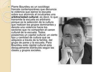  Pierre Bourdieu es un sociólogo
francés contemporáneo que denuncia
la violencia que ejerce la escuela
sobre sus alumnos al inculcarles una
arbitrariedad cultural, es decir, lo que
transmite la escuela es arbitrario
porque es la selección de la cultura
que realizan los grupos dominantes y
denota una violencia hacia los
sectores que no comparten el canon
cultural de la escuela. Todos
poseemos un capital cultural, un cierto
tipo y cantidad de cultura que se
adquiere a través de la familia, del
grupo de pares y la escuela. Para
Bourdieu este capital cultural esta
desigualmente distribuido según las
clases y grupos sociales.
 