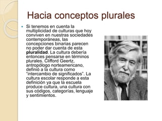 Hacia conceptos plurales
 Si tenemos en cuenta la
multiplicidad de culturas que hoy
conviven en nuestras sociedades
contemporáneas, las
concepciones binarias parecen
no poder dar cuenta de esta
pluralidad. La cultura debería
entonces pensarse en términos
plurales. Clifford Geertz,
antropólogo norteamericano,
definió a la cultura como
“intercambio de significados”. La
cultura escolar responde a esta
definición ya que la escuela
produce cultura, una cultura con
sus códigos, categorías, lenguaje
y sentimientos.
 