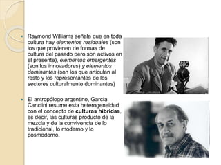  Raymond Williams señala que en toda
cultura hay elementos residuales (son
los que provienen de formas de
cultura del pasado pero son activos en
el presente), elementos emergentes
(son los innovadores) y elementos
dominantes (son los que articulan al
resto y los representantes de los
sectores culturalmente dominantes)
 El antropólogo argentino, García
Canclini resume esta heterogeneidad
con el concepto de culturas híbridas,
es decir, las culturas producto de la
mezcla y de la convivencia de lo
tradicional, lo moderno y lo
posmoderno.
 