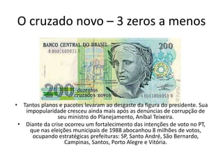 O cruzado novo – 3 zeros a menos




• Tantos planos e pacotes levaram ao desgaste da figura do presidente. Sua
   impopularidade cresceu ainda mais após as denúncias de corrupção de
                seu ministro do Planejamento, Aníbal Teixeira.
 • Diante da crise ocorreu um fortalecimento das intenções de voto no PT,
    que nas eleições municipais de 1988 abocanhou 8 milhões de votos,
     ocupando estratégicas prefeituras: SP, Santo André, São Bernardo,
                   Campinas, Santos, Porto Alegre e Vitória.
 