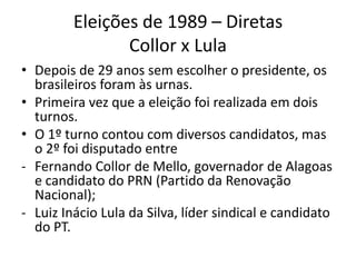 Eleições de 1989 – Diretas
                Collor x Lula
• Depois de 29 anos sem escolher o presidente, os
  brasileiros foram às urnas.
• Primeira vez que a eleição foi realizada em dois
  turnos.
• O 1º turno contou com diversos candidatos, mas
  o 2º foi disputado entre
- Fernando Collor de Mello, governador de Alagoas
  e candidato do PRN (Partido da Renovação
  Nacional);
- Luiz Inácio Lula da Silva, líder sindical e candidato
  do PT.
 