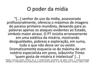 O poder da mídia
      “[...] senhor do uso da mídia, assessorada
 profissionalmente, oferecia o máximos de imagens
  do paraíso primeiro-mundista, deixando para as
  palavras apenas os ataques evidentes ao Estado,
 símbolo maior atraso. O PT insistia erroneamente
       em uma estética da miséria, mostrando
  desigualdades, pobreza e exploração, em suma,
           tudo o que não devia ser ou existir.
  Dramaticamente esquecia-se da máxima de um
   notório especialista em povo, Joãozinho Trinta:
      ‘quem gosta de miséria é intelectual’ [...]
(SILVA, Francisco Carlos Teixeira da A. A modernização autoritária: do golpe militar à redemocratização
1964/84. In: LINHARES, Maria Yedda (Org.) História Geral do Brasil. 9. ed. Rio de janeiro: Campus, 1990. p. 401)
 